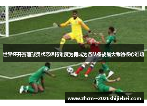 世界杯开赛前球员状态保持难度为何成为各队备战最大考验核心难题