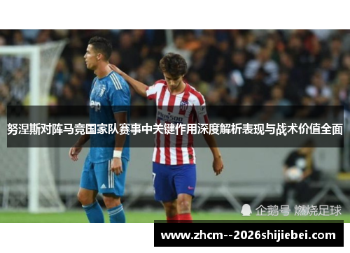 努涅斯对阵马竞国家队赛事中关键作用深度解析表现与战术价值全面