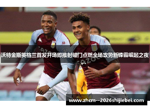 沃特金斯英格兰首发开场即推射破门点燃全场攻势新锋霸崛起之夜
