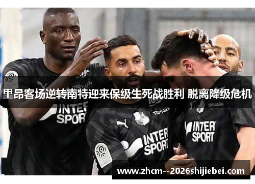 里昂客场逆转南特迎来保级生死战胜利 脱离降级危机 里昂客场逆转南特迎来保级生死战胜利 脱离降级危机
