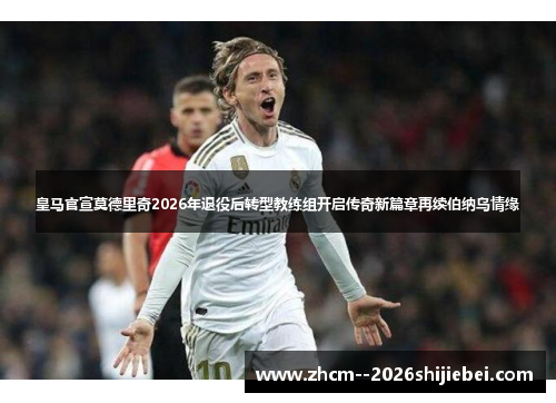 皇马官宣莫德里奇2026年退役后转型教练组开启传奇新篇章再续伯纳乌情缘