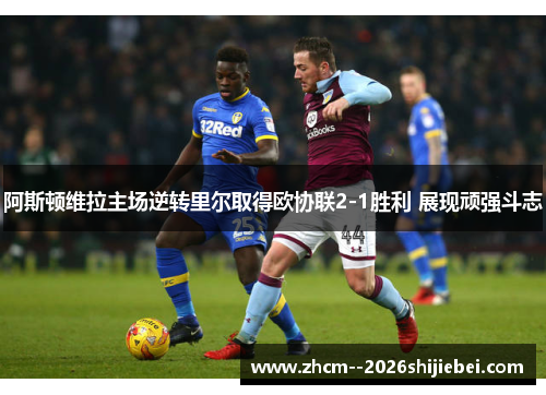 阿斯顿维拉主场逆转里尔取得欧协联2-1胜利 展现顽强斗志
