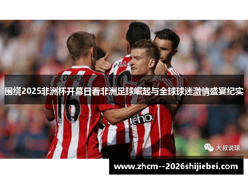 围绕2025非洲杯开幕日看非洲足球崛起与全球球迷激情盛宴纪实