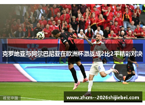 克罗地亚与阿尔巴尼亚在欧洲杯激战成2比2平精彩对决 克罗地亚与阿尔巴尼亚在欧洲杯激战成2比2平精彩对决